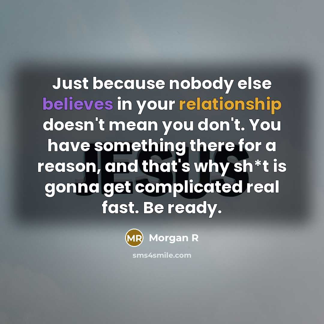 “Just because nobody else believes in your relationship doesn't mean you don't. You have something there for a reason, and that's why sh*t is gonna get complicated real fast. Be ready.” quote by Morgan R