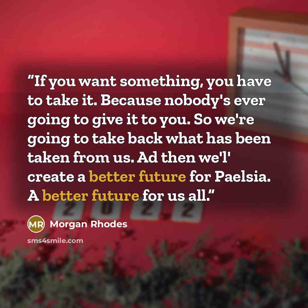“If you want something, you have to take it. Because nobody's ever going to give it to you. So we're going to take back what has been taken from us. Ad then we'l' create a better future for Paelsia. A better future for us all.” quote by Morgan Rhodes