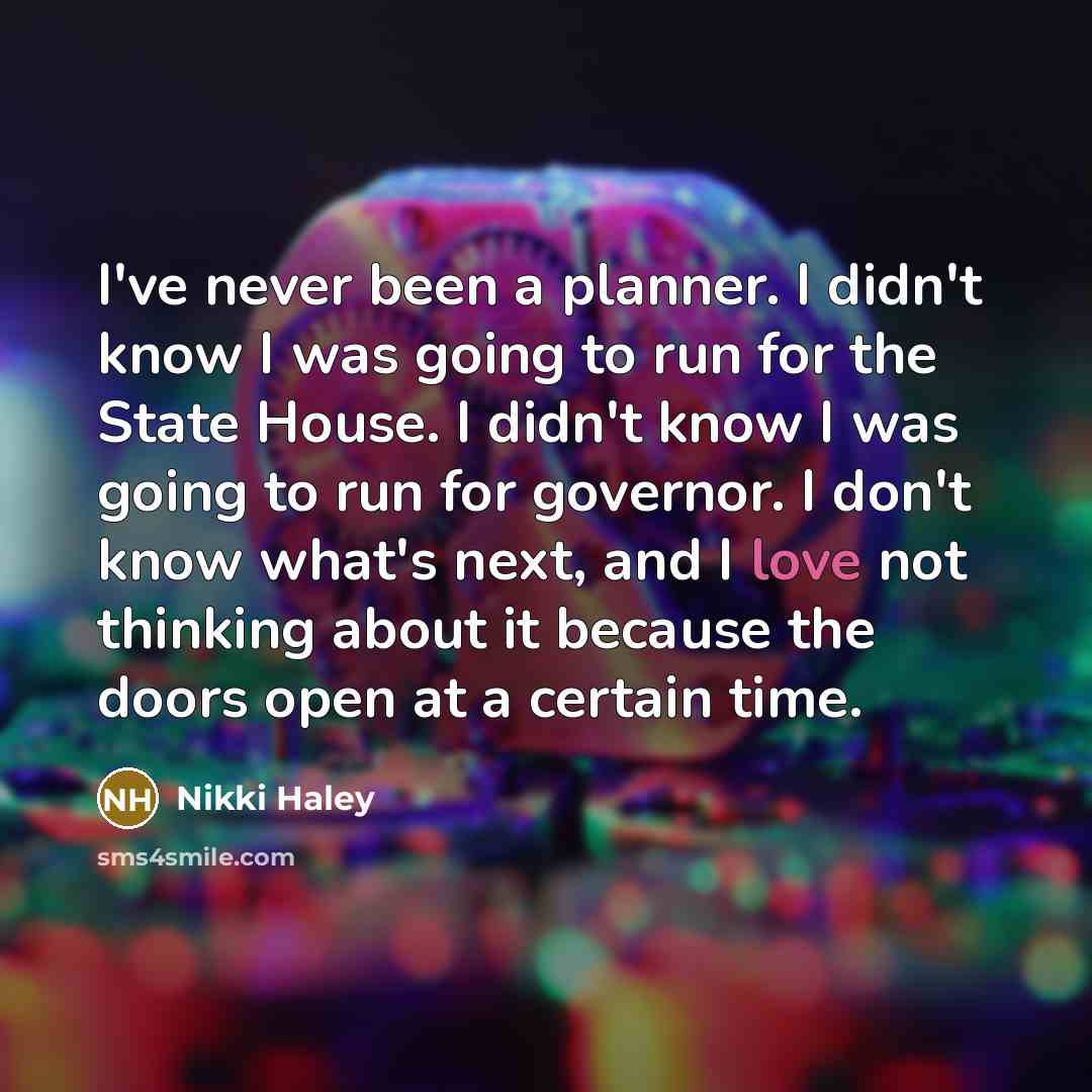 “I've never been a planner. I didn't know I was going to run for the State House. I didn't know I was going to run for governor. I don't know what's next, and I love not thinking about it because the doors open at a certain time.” quote by Nikki Haley
