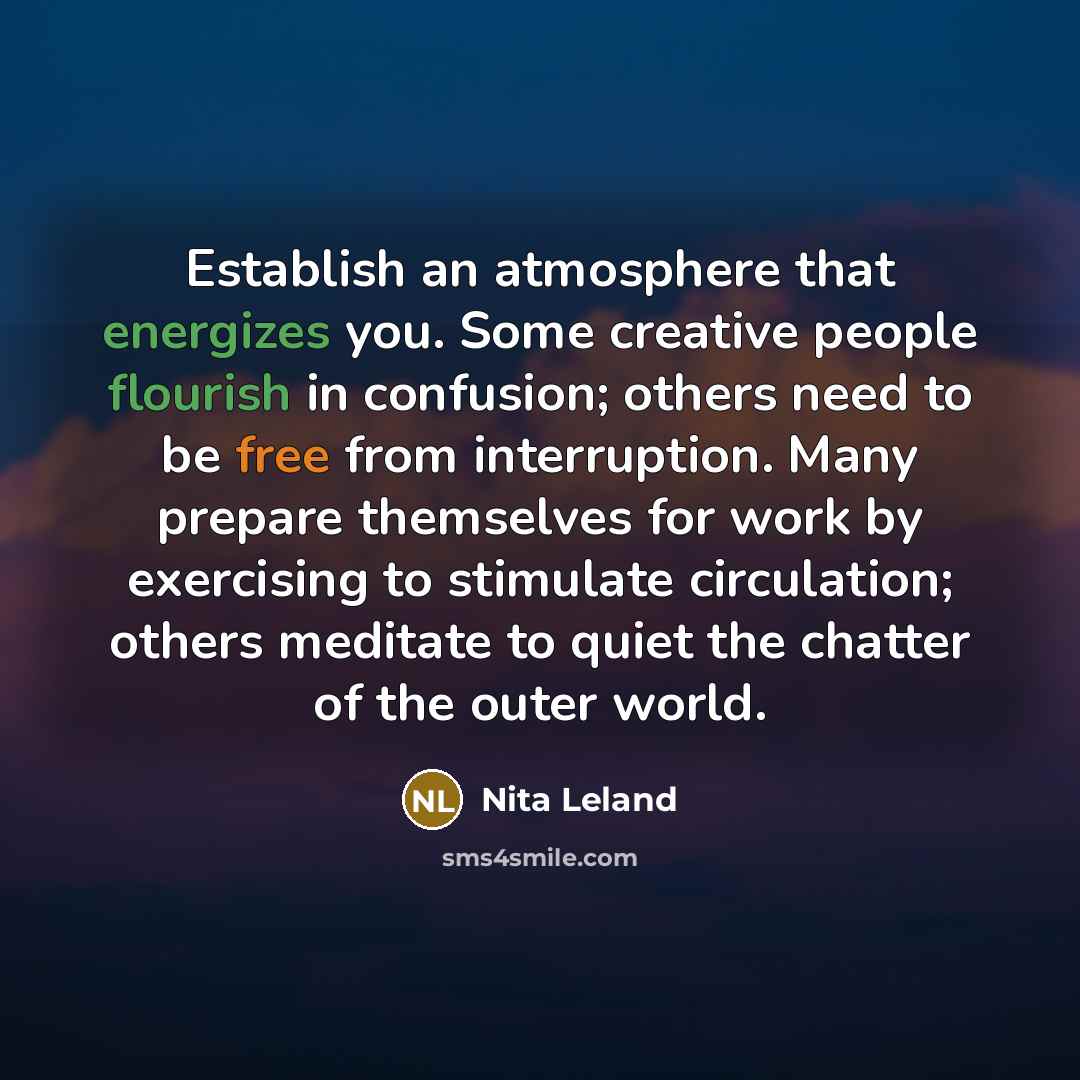 “Establish an atmosphere that energizes you. Some creative people flourish in confusion; others need to be free from interruption. Many prepare themselves for work by exercising to stimulate circulation; others meditate to quiet the chatter of the outer world.” quote by Nita Leland