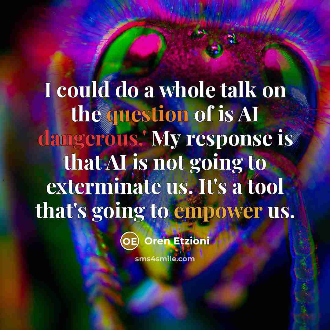 “I could do a whole talk on the question of is AI dangerous.' My response is that AI is not going to exterminate us. It's a tool that's going to empower us.” quote by Oren Etzioni