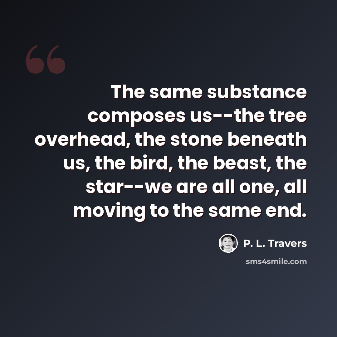 “The same substance composes us--the tree overhead, the stone beneath us, the bird, the beast, the star--we are all one, all moving to the same end.” quote by P. L. Travers