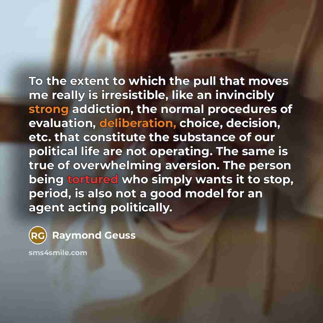 “To the extent to which the pull that moves me really is irresistible, like an invincibly strong addiction, the normal procedures of evaluation, deliberation, choice, decision, etc. that constitute the substance of our political life are not operating. The same is true of overwhelming aversion. The…” quote by Raymond Geuss