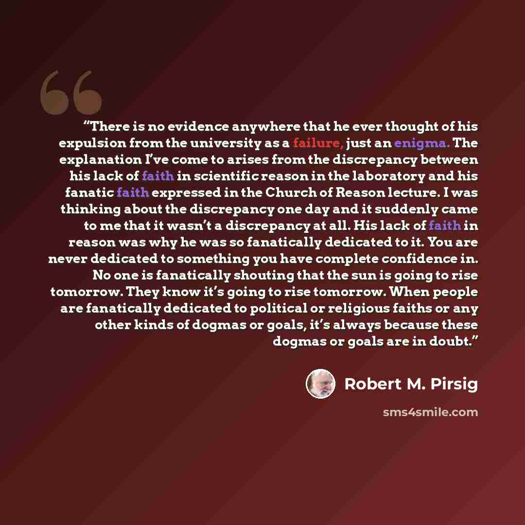 “There is no evidence anywhere that he ever thought of his expulsion from the university as a failure, just an enigma. The explanation I’ve come to arises from the discrepancy between his lack of faith in scientific reason in the laboratory and his fanatic faith expressed in the Church of Reason…” quote by Robert M. Pirsig