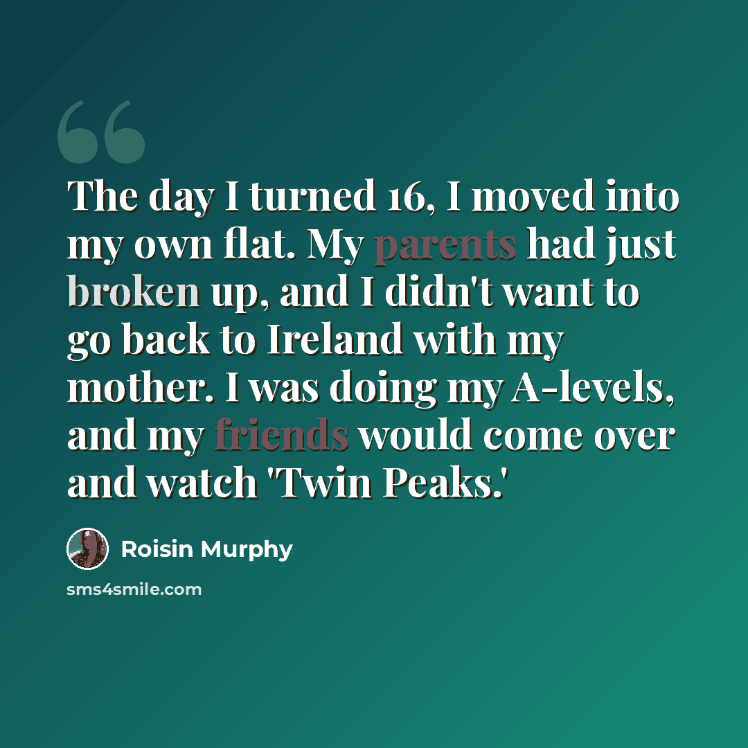 “The day I turned 16, I moved into my own flat. My parents had just broken up, and I didn't want to go back to Ireland with my mother. I was doing my A-levels, and my friends would come over and watch 'Twin Peaks.'” quote by Roisin Murphy
