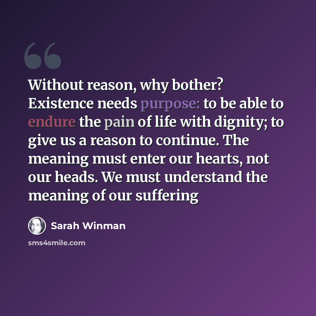 “Without reason, why bother? Existence needs purpose: to be able to endure the pain of life with dignity; to give us a reason to continue. The meaning must enter our hearts, not our heads. We must understand the meaning of our suffering” quote by Sarah Winman