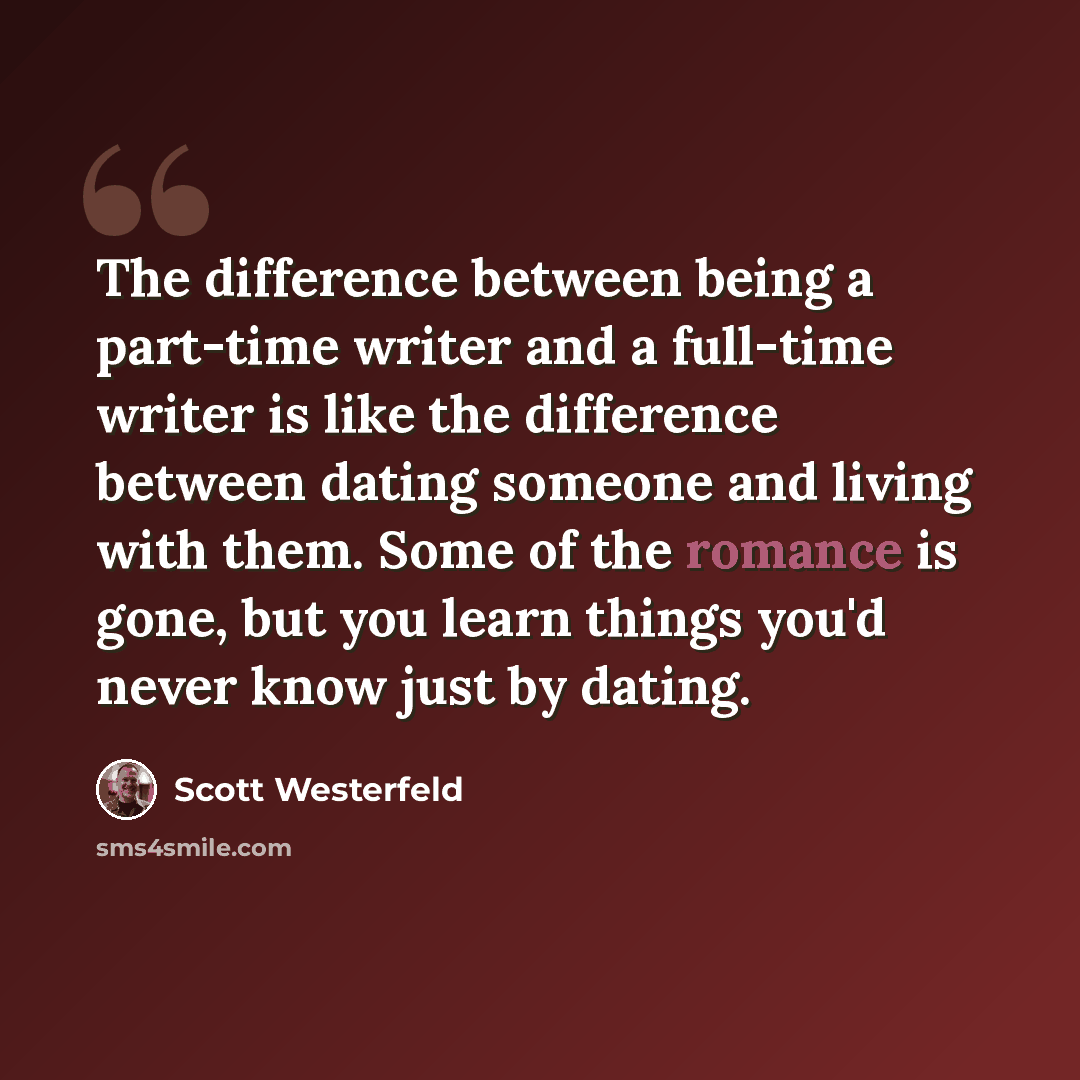 “The difference between being a part-time writer and a full-time writer is like the difference between dating someone and living with them. Some of the romance is gone, but you learn things you'd never know just by dating.” quote by Scott Westerfeld