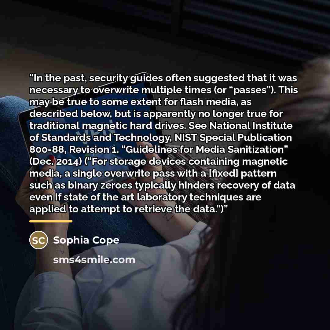 “In the past, security guides often suggested that it was necessary to overwrite multiple times (or “passes”). This may be true to some extent for flash media, as described below, but is apparently no longer true for traditional magnetic hard drives. See National Institute of Standards and…” quote by Sophia Cope