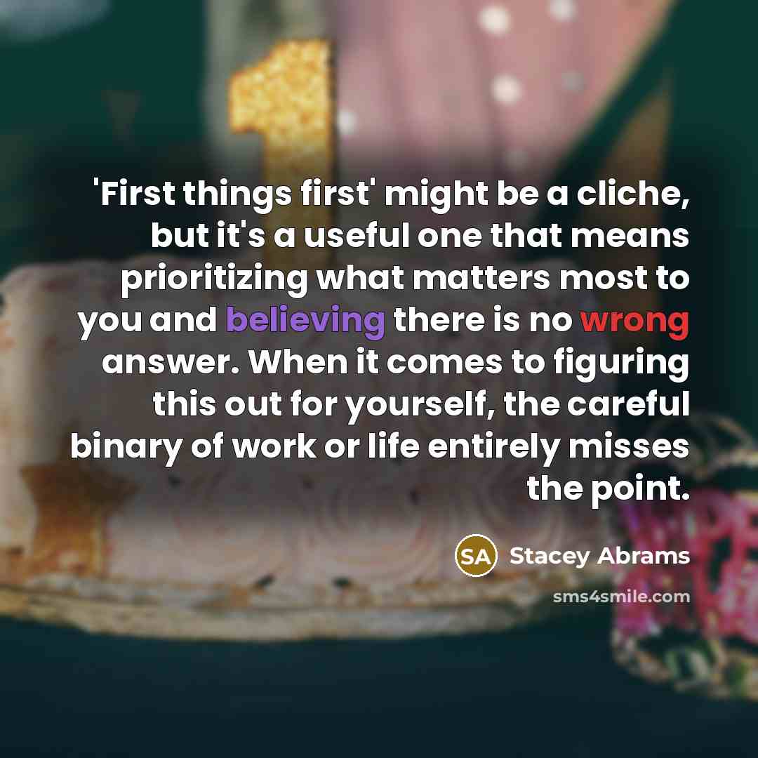 “'First things first' might be a cliche, but it's a useful one that means prioritizing what matters most to you and believing there is no wrong answer. When it comes to figuring this out for yourself, the careful binary of work or life entirely misses the point.” quote by Stacey Abrams