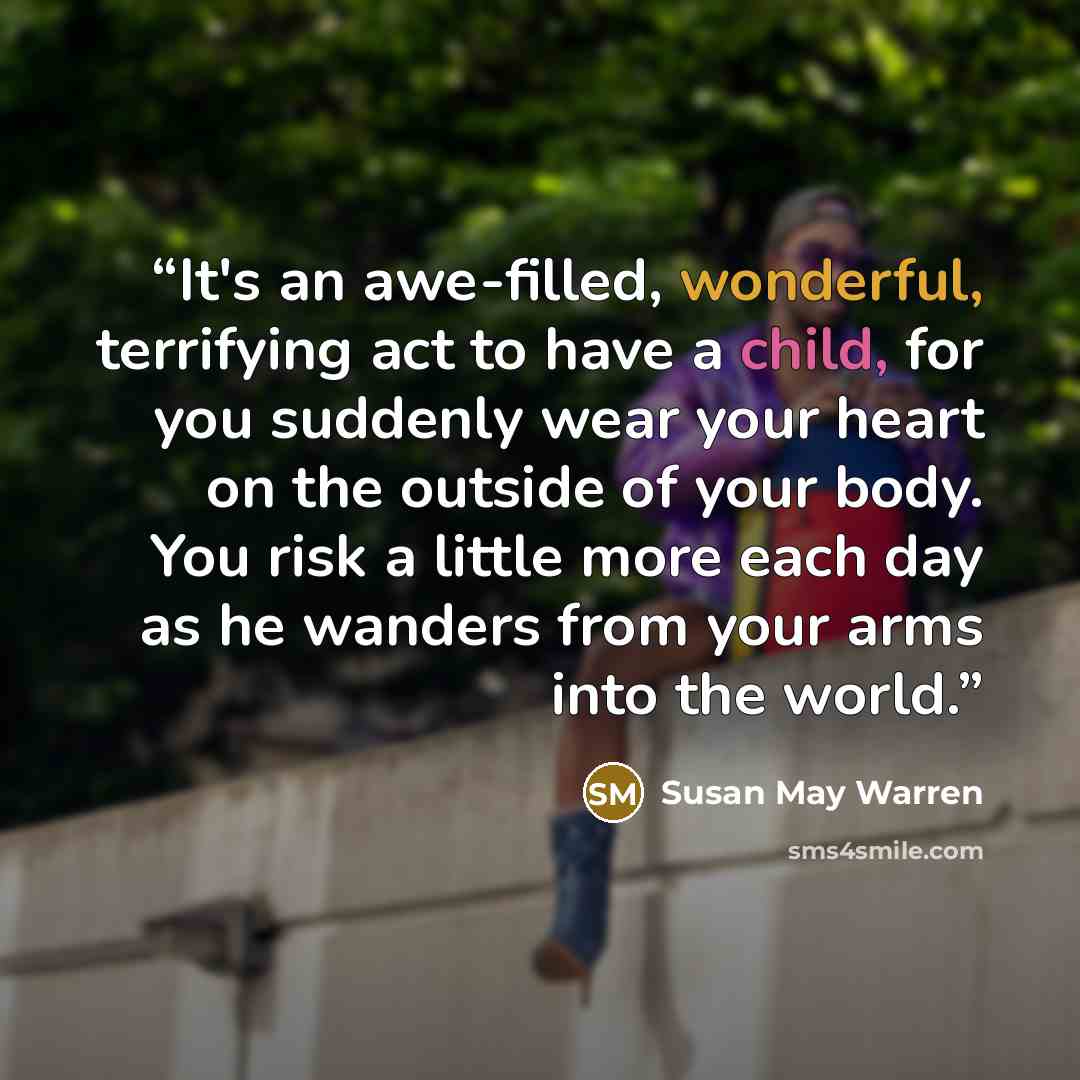“It's an awe-filled, wonderful, terrifying act to have a child, for you suddenly wear your heart on the outside of your body. You risk a little more each day as he wanders from your arms into the world.” quote by Susan May Warren