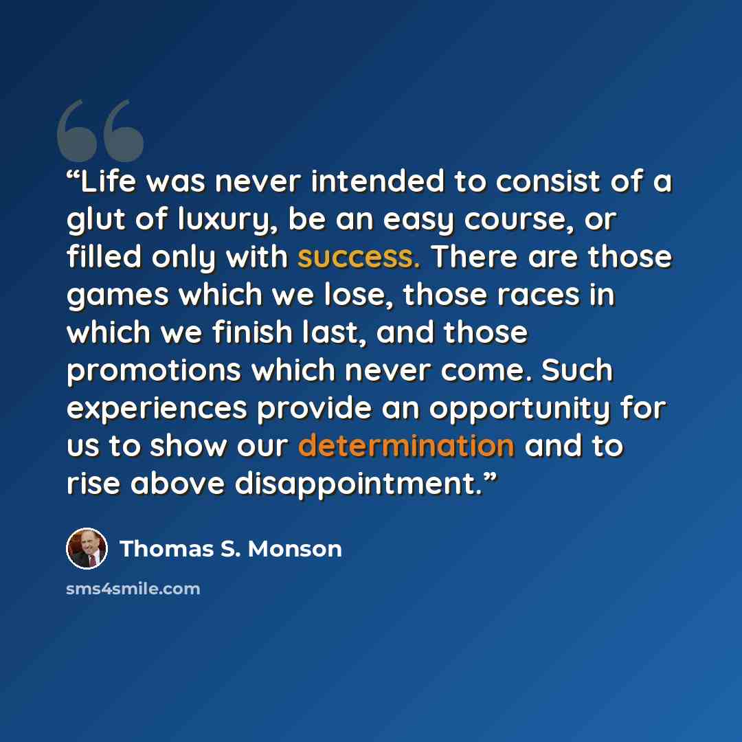“Life was never intended to consist of a glut of luxury, be an easy course, or filled only with success. There are those games which we lose, those races in which we finish last, and those promotions which never come. Such experiences provide an opportunity for us to show our determination and to…” quote by Thomas S. Monson