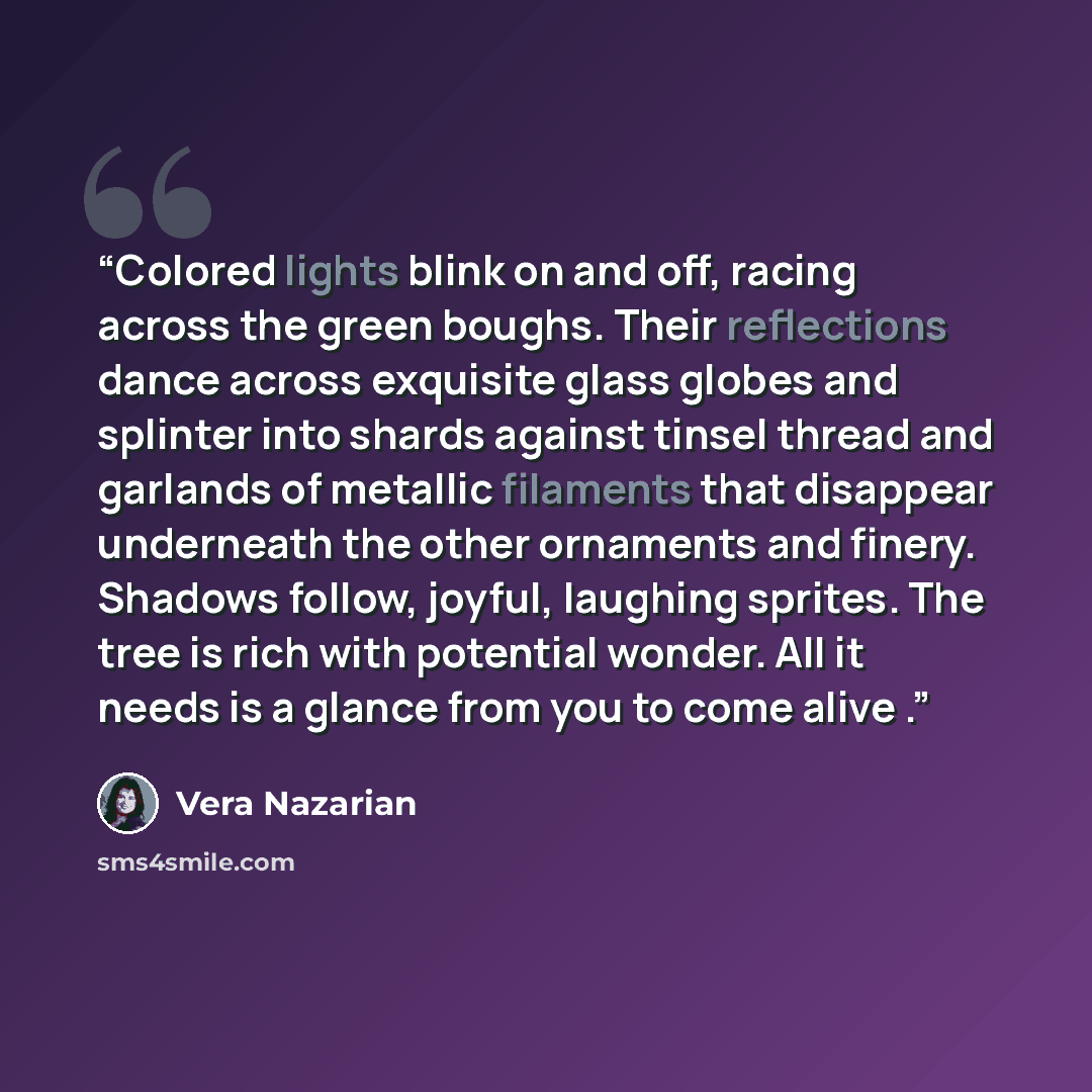 “Colored lights blink on and off, racing across the green boughs. Their reflections dance across exquisite glass globes and splinter into shards against tinsel thread and garlands of metallic filaments that disappear underneath the other ornaments and finery. Shadows follow, joyful, laughing…” quote by Vera Nazarian