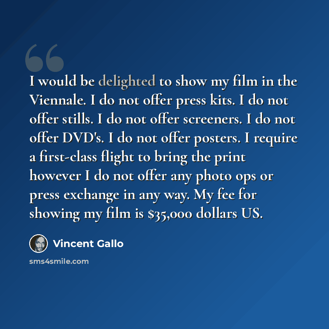 “I would be delighted to show my film in the Viennale. I do not offer press kits. I do not offer stills. I do not offer screeners. I do not offer DVD's. I do not offer posters. I require a first-class flight to bring the print however I do not offer any photo ops or press exchange in any way. My…” quote by Vincent Gallo