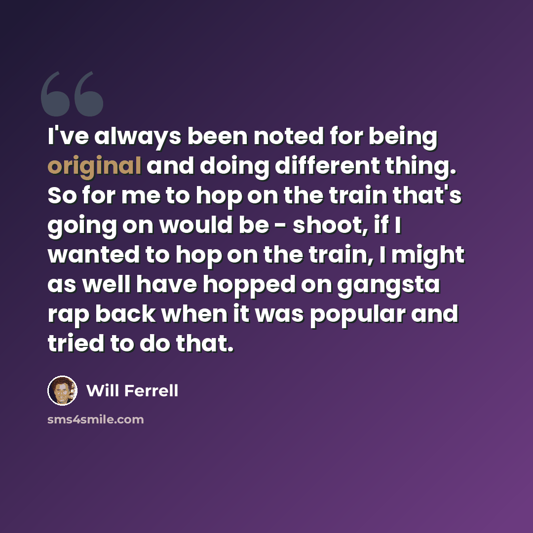 “I've always been noted for being original and doing different thing. So for me to hop on the train that's going on would be - shoot, if I wanted to hop on the train, I might as well have hopped on gangsta rap back when it was popular and tried to do that.” quote by Will Ferrell