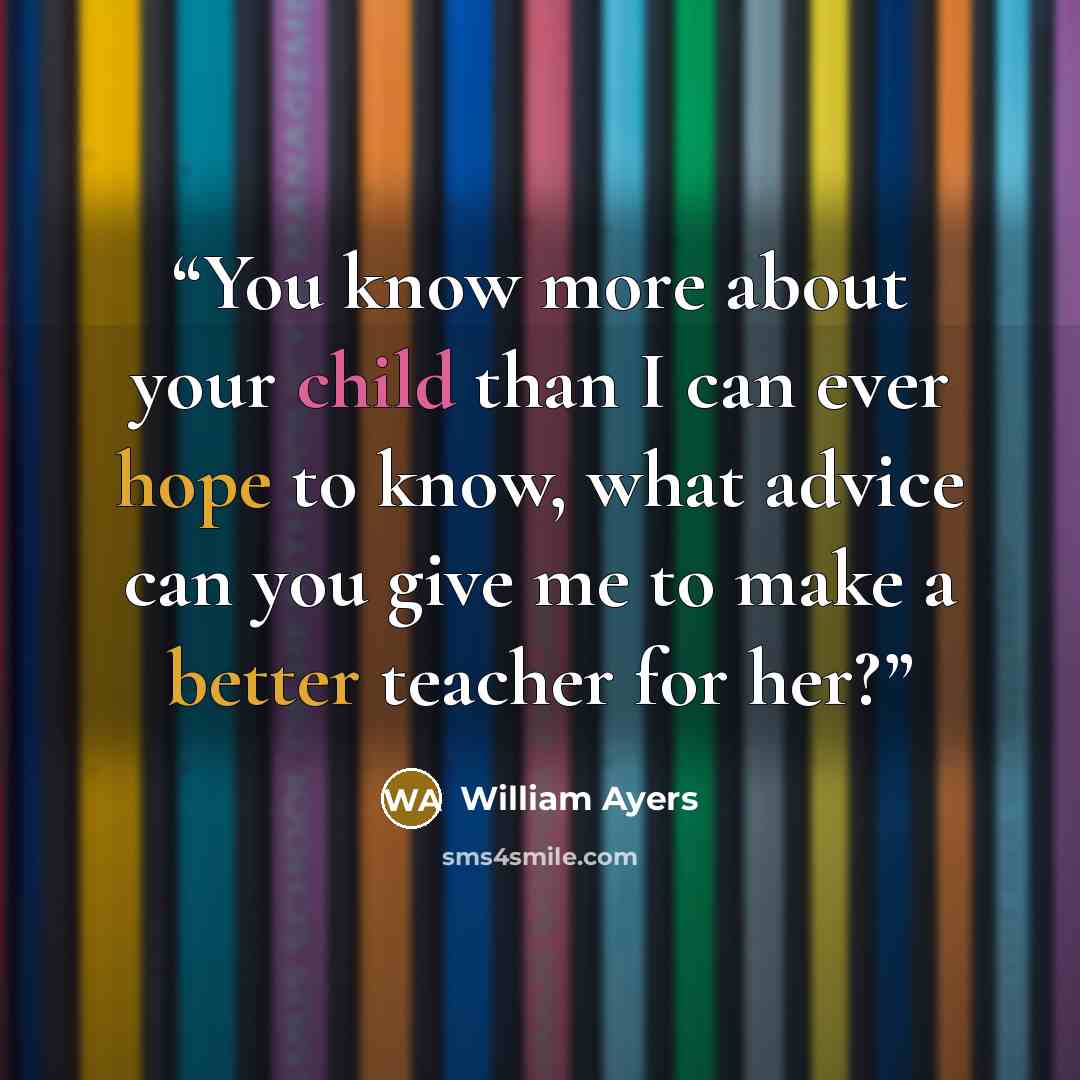 “You know more about your child than I can ever hope to know, what advice can you give me to make a better teacher for her?” quote by William Ayers