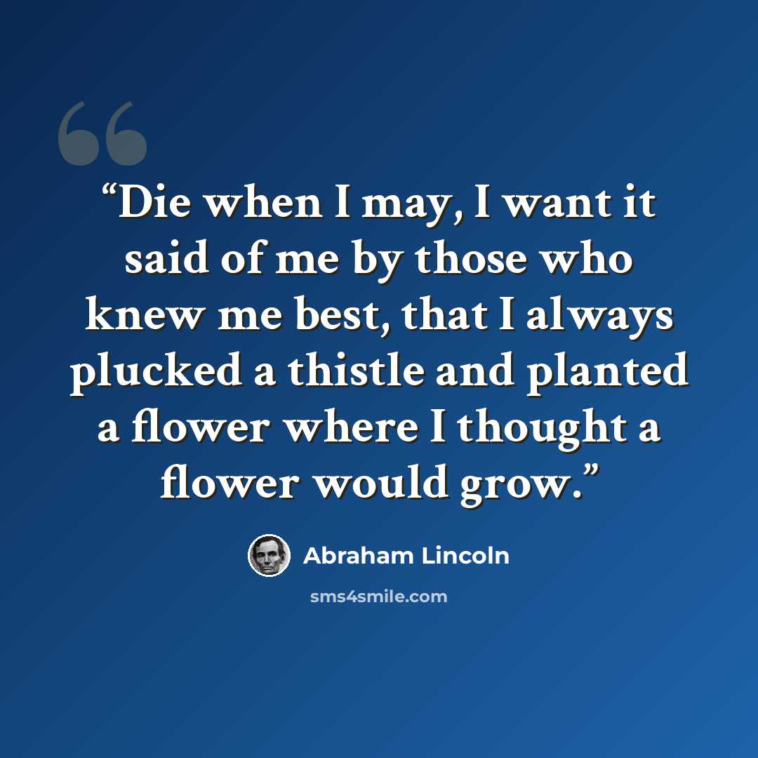 “Die when I may, I want it said of me by those who knew me best, that I always plucked a thistle and planted a flower where I thought a flower would grow.” quote by Abraham Lincoln