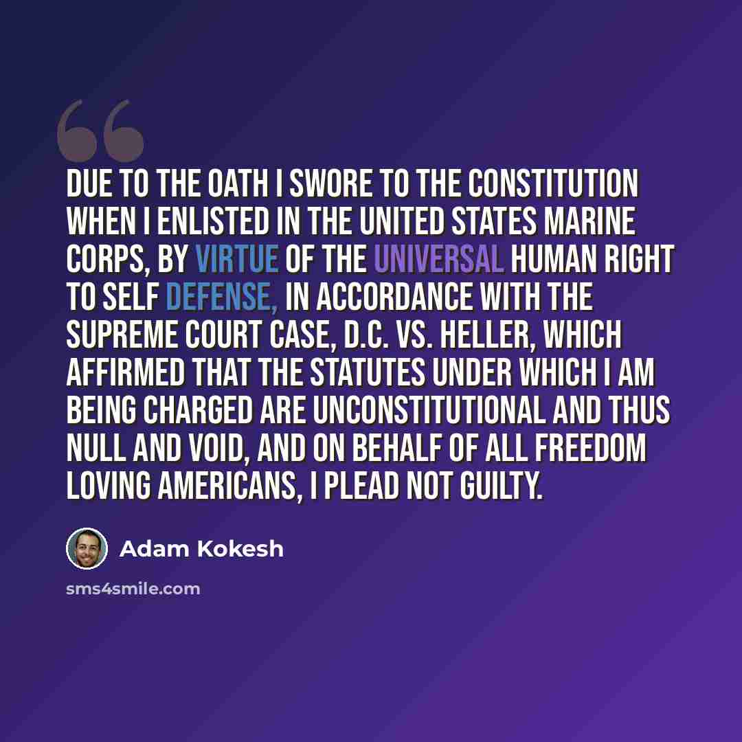 “Due to the oath I swore to the constitution when I enlisted in the United States Marine Corps, by virtue of the universal human right to self defense, in accordance with the Supreme Court case, D.C. vs. Heller, which affirmed that the statutes under which I am being charged are unconstitutional…” quote by Adam Kokesh