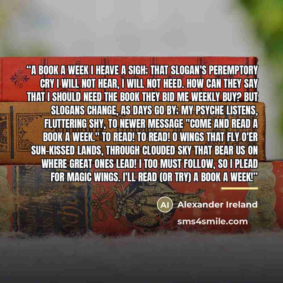 “A book a week I heave a sigh; That Slogan's peremptory cry I will not hear, I will not heed. How can They say that I should need The book They bid me weekly buy? But Slogans change, as days go by; My Psyche listens, fluttering shy, To newer message "Come and Read A book a week." To read! to read!…” quote by Alexander Ireland