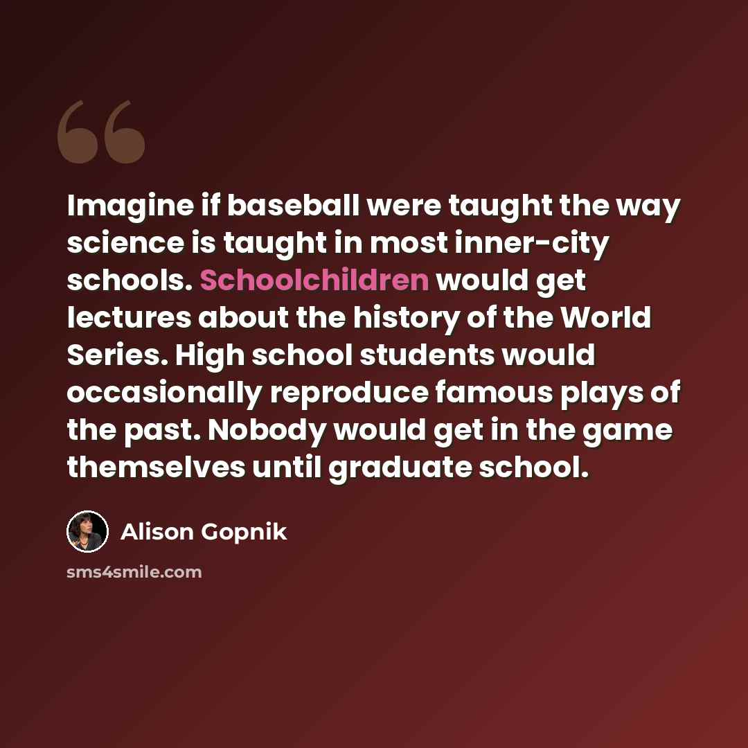 “Imagine if baseball were taught the way science is taught in most inner-city schools. Schoolchildren would get lectures about the history of the World Series. High school students would occasionally reproduce famous plays of the past. Nobody would get in the game themselves until graduate school.” quote by Alison Gopnik