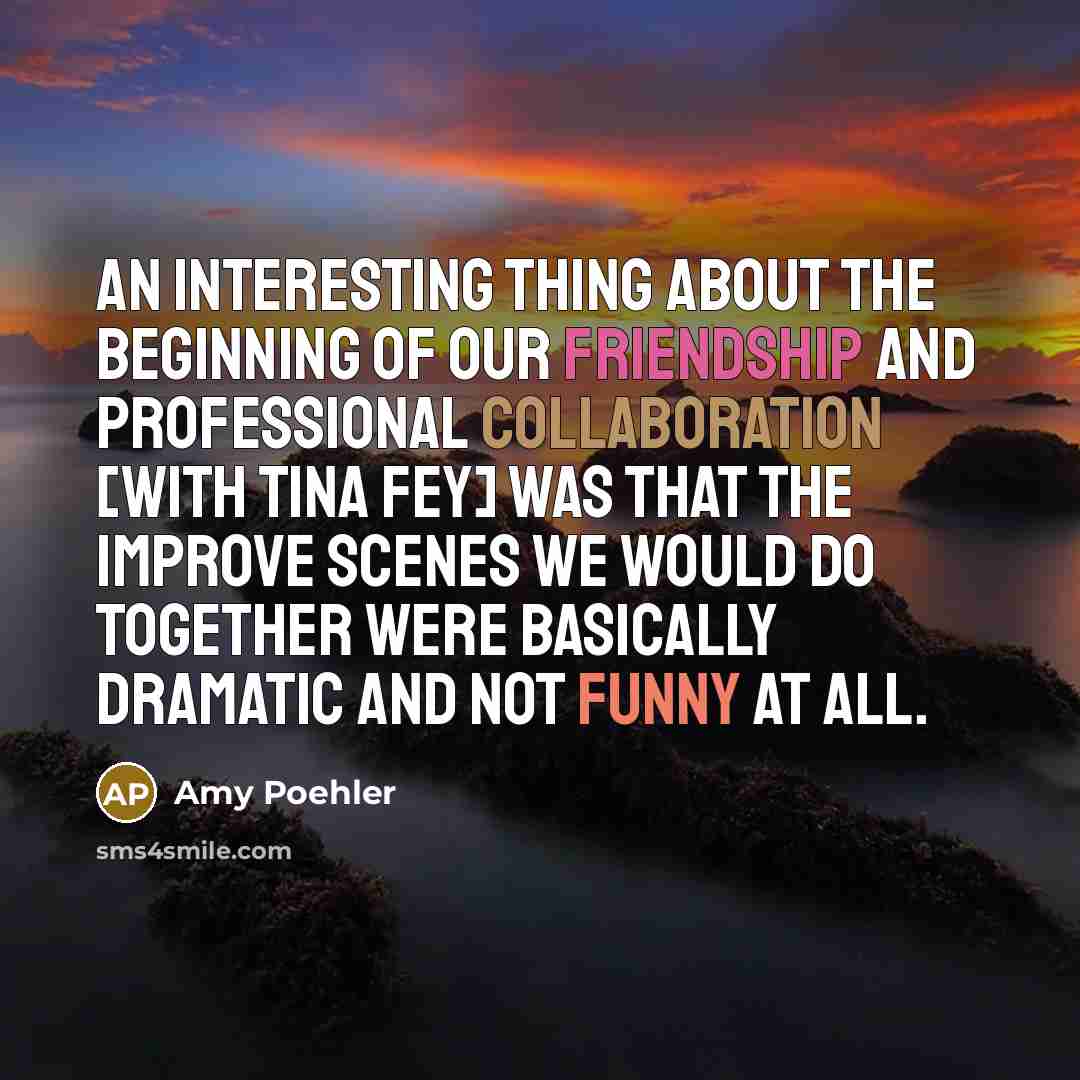 “An interesting thing about the beginning of our friendship and professional collaboration [with Tina Fey] was that the improve scenes we would do together were basically dramatic and not funny at all.” quote by Amy Poehler