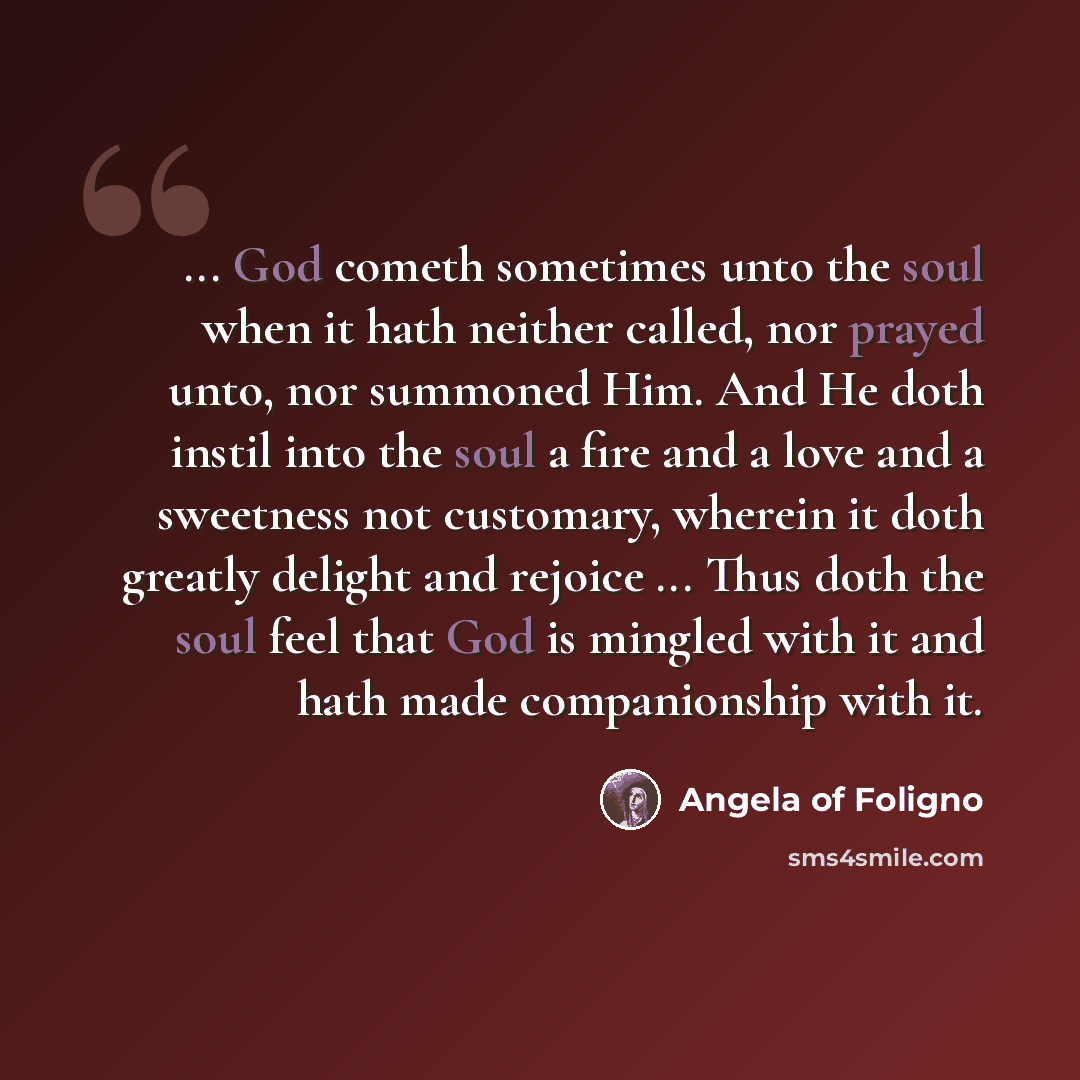 “... God cometh sometimes unto the soul when it hath neither called, nor prayed unto, nor summoned Him. And He doth instil into the soul a fire and a love and a sweetness not customary, wherein it doth greatly delight and rejoice ... Thus doth the soul feel that God is mingled with it and hath made…” quote by Angela of Foligno