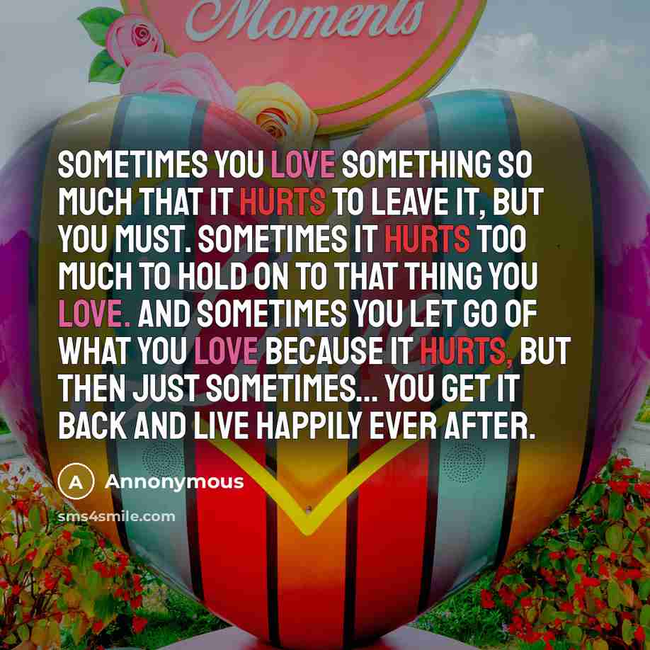 “Sometimes you love something so much that it hurts to leave it, but you must. Sometimes it hurts too much to hold on to that thing you love. And sometimes you let go of what you love because it hurts, but then just sometimes... you get it back and live happily ever after.” quote by Annonymous