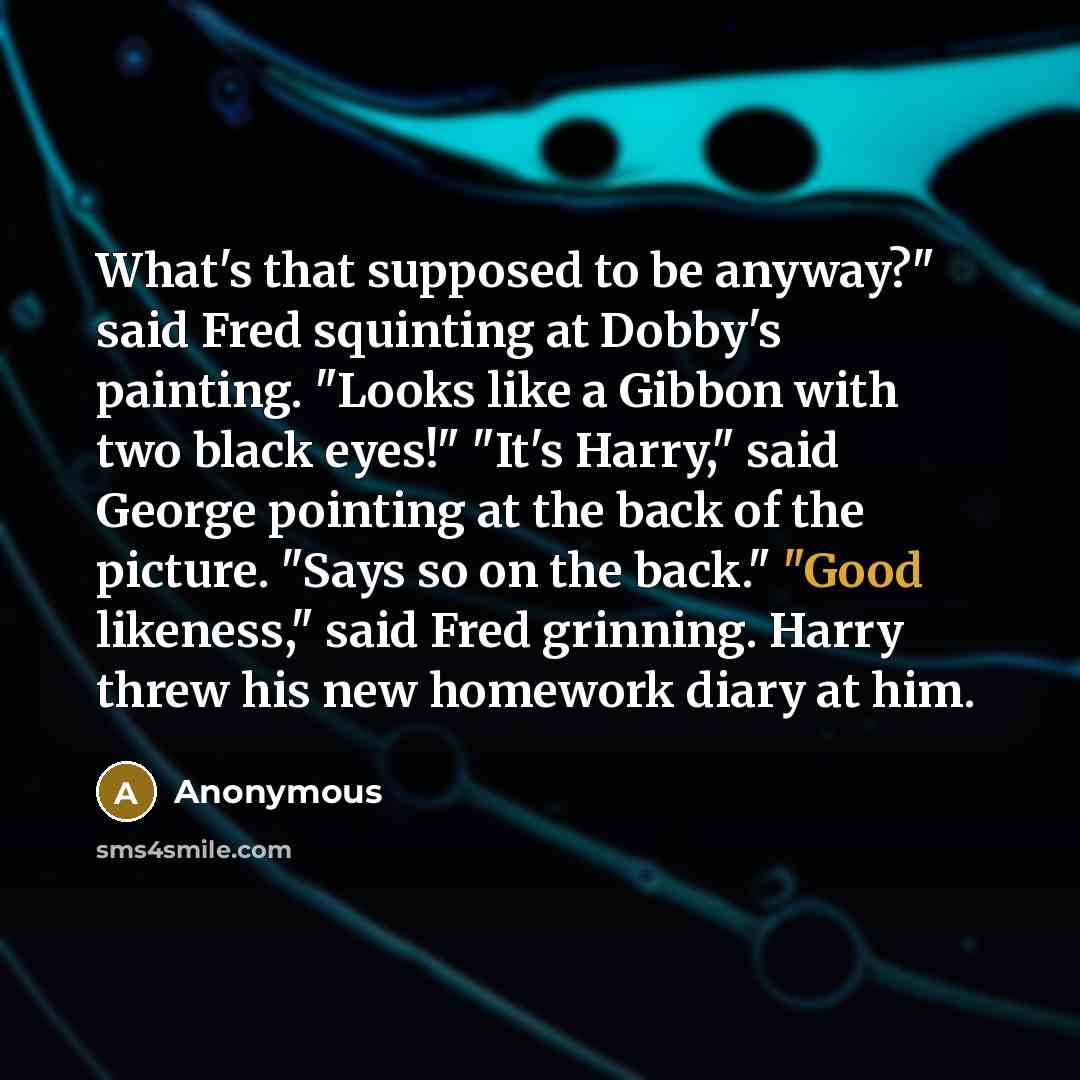 “What's that supposed to be anyway?" said Fred squinting at Dobby's painting. "Looks like a Gibbon with two black eyes!" "It's Harry," said George pointing at the back of the picture. "Says so on the back." "Good likeness," said Fred grinning. Harry threw his new homework diary at him.” quote by Anonymous