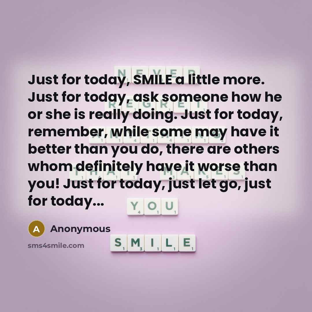 “Just for today, SMILE a little more. Just for today, ask someone how he or she is really doing. Just for today, remember, while some may have it better than you do, there are others whom definitely have it worse than you! Just for today, just let go, just for today...” quote by Anonymous