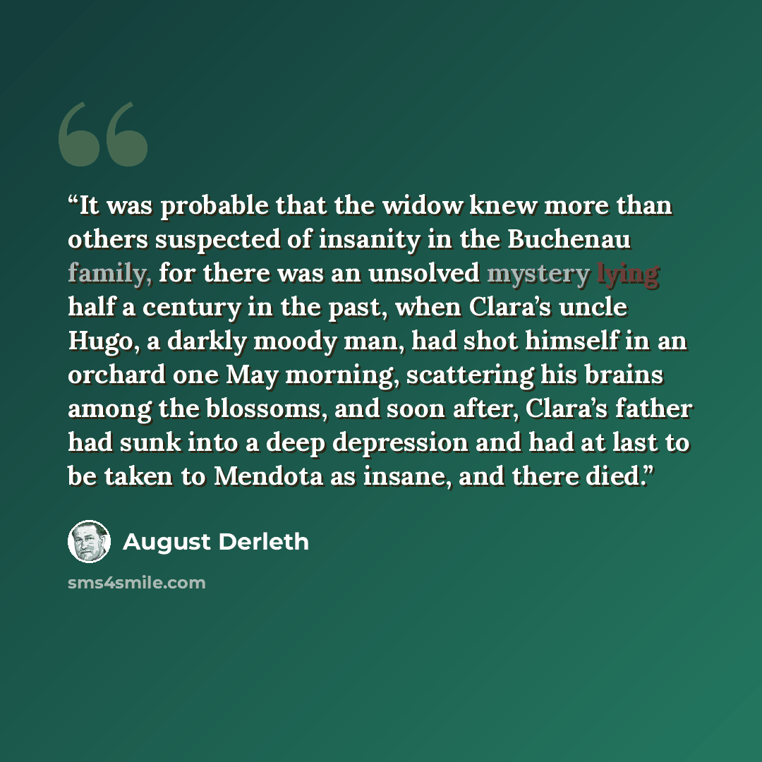 “It was probable that the widow knew more than others suspected of insanity in the Buchenau family, for there was an unsolved mystery lying half a century in the past, when Clara’s uncle Hugo, a darkly moody man, had shot himself in an orchard one May morning, scattering his brains among the…” quote by August Derleth