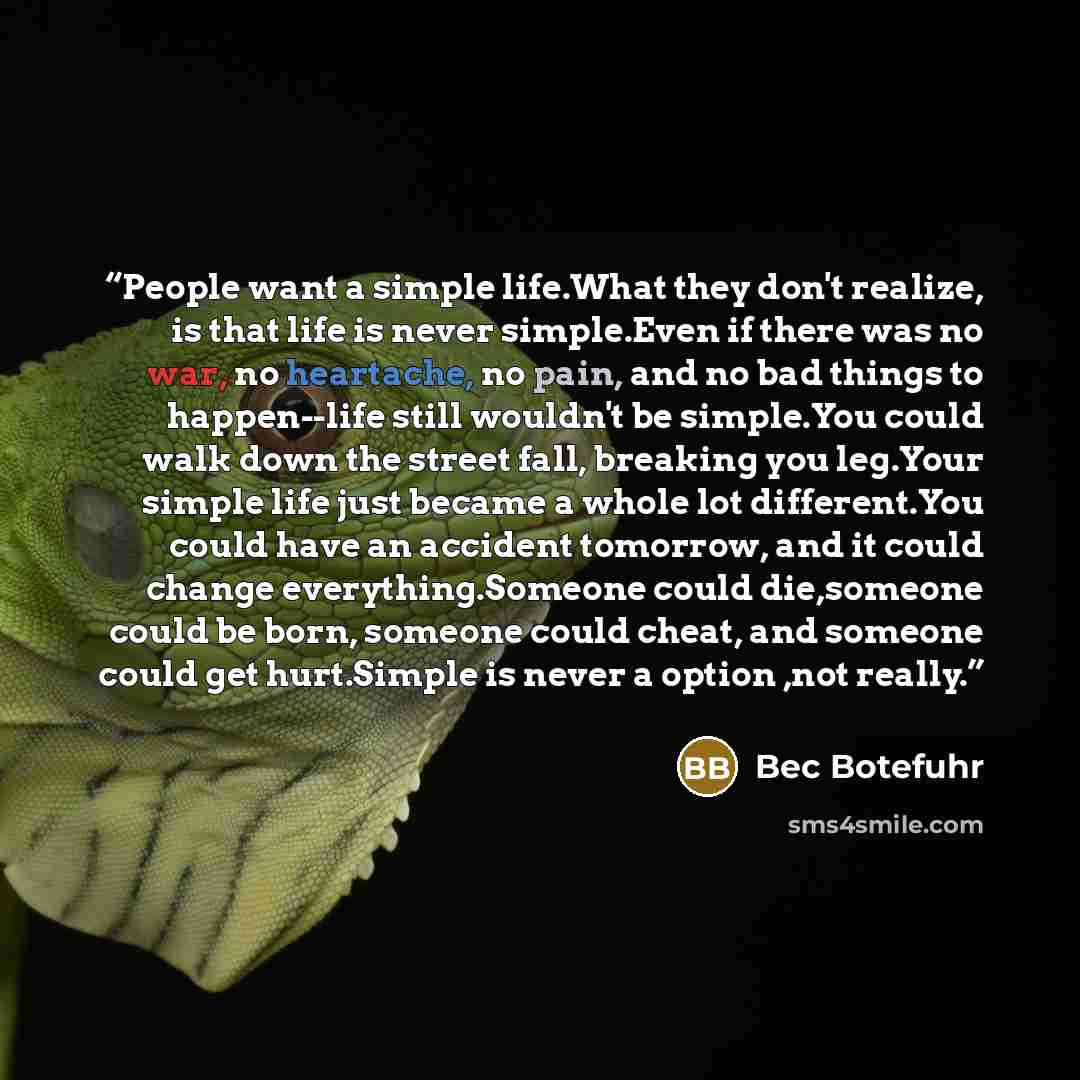“People want a simple life.What they don't realize, is that life is never simple.Even if there was no war, no heartache, no pain, and no bad things to happen--life still wouldn't be simple.You could walk down the street fall, breaking you leg.Your simple life just became a whole lot different.You…” quote by Bec Botefuhr