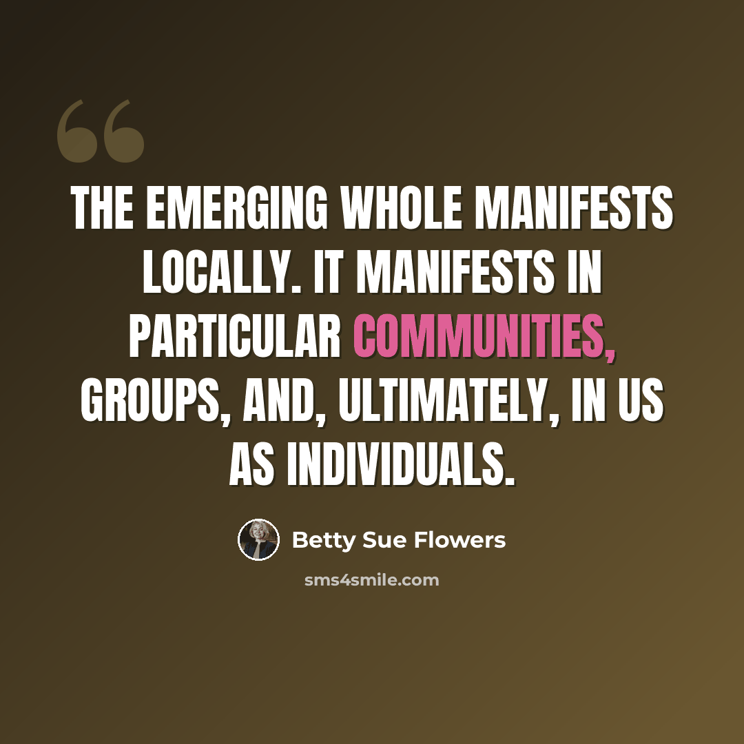 “The emerging whole manifests locally. It manifests in particular communities, groups, and, ultimately, in us as individuals.” quote by Betty Sue Flowers