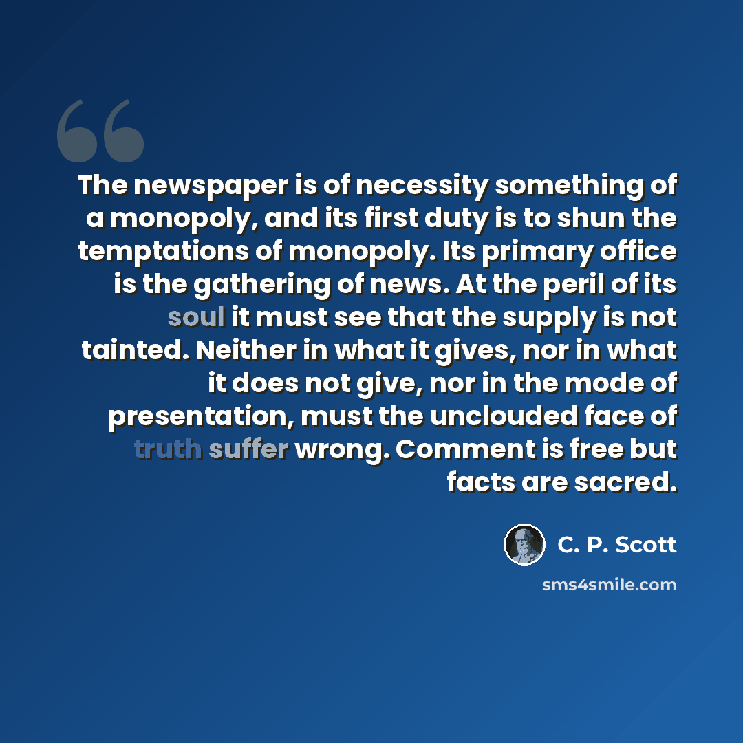 “The newspaper is of necessity something of a monopoly, and its first duty is to shun the temptations of monopoly. Its primary office is the gathering of news. At the peril of its soul it must see that the supply is not tainted. Neither in what it gives, nor in what it does not give, nor in the…” quote by C. P. Scott