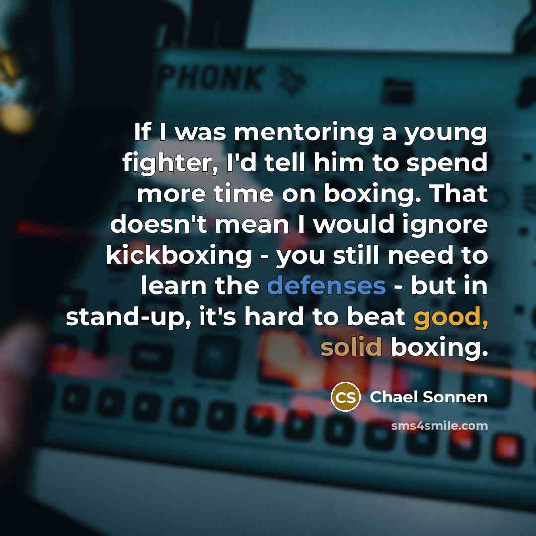 “If I was mentoring a young fighter, I'd tell him to spend more time on boxing. That doesn't mean I would ignore kickboxing - you still need to learn the defenses - but in stand-up, it's hard to beat good, solid boxing.” quote by Chael Sonnen
