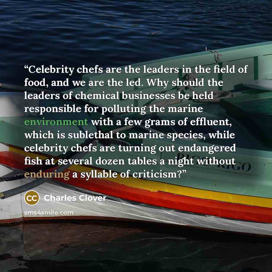 “Celebrity chefs are the leaders in the field of food, and we are the led. Why should the leaders of chemical businesses be held responsible for polluting the marine environment with a few grams of effluent, which is sublethal to marine species, while celebrity chefs are turning out endangered fish…” quote by Charles Clover