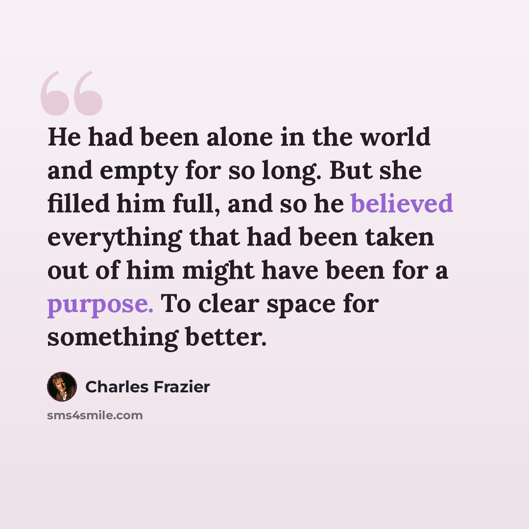 “He had been alone in the world and empty for so long. But she filled him full, and so he believed everything that had been taken out of him might have been for a purpose. To clear space for something better.” quote by Charles Frazier