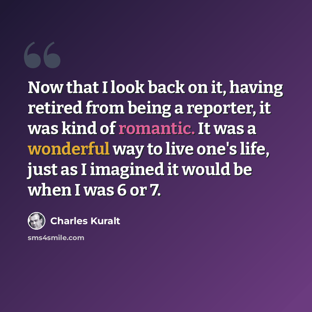 “Now that I look back on it, having retired from being a reporter, it was kind of romantic. It was a wonderful way to live one's life, just as I imagined it would be when I was 6 or 7.” quote by Charles Kuralt