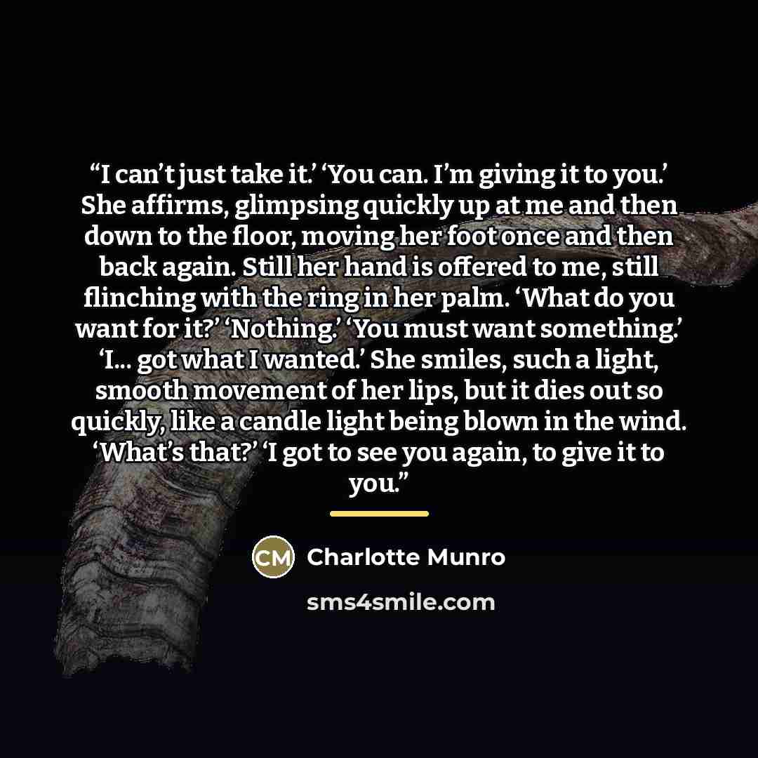“I can’t just take it.’ ‘You can. I’m giving it to you.’ She affirms, glimpsing quickly up at me and then down to the floor, moving her foot once and then back again. Still her hand is offered to me, still flinching with the ring in her palm. ‘What do you want for it?’ ‘Nothing.’ ‘You must want…” quote by Charlotte Munro