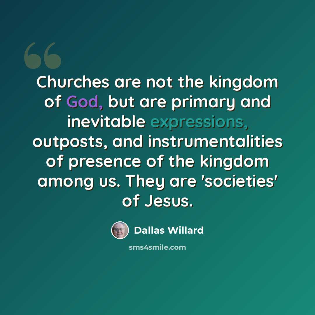 “Churches are not the kingdom of God, but are primary and inevitable expressions, outposts, and instrumentalities of presence of the kingdom among us. They are 'societies' of Jesus.” quote by Dallas Willard