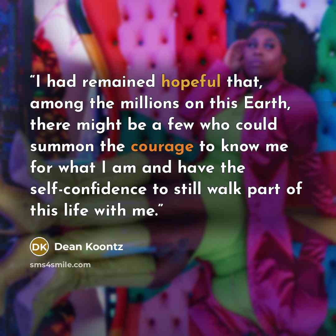 “I had remained hopeful that, among the millions on this Earth, there might be a few who could summon the courage to know me for what I am and have the self-confidence to still walk part of this life with me.” quote by Dean Koontz