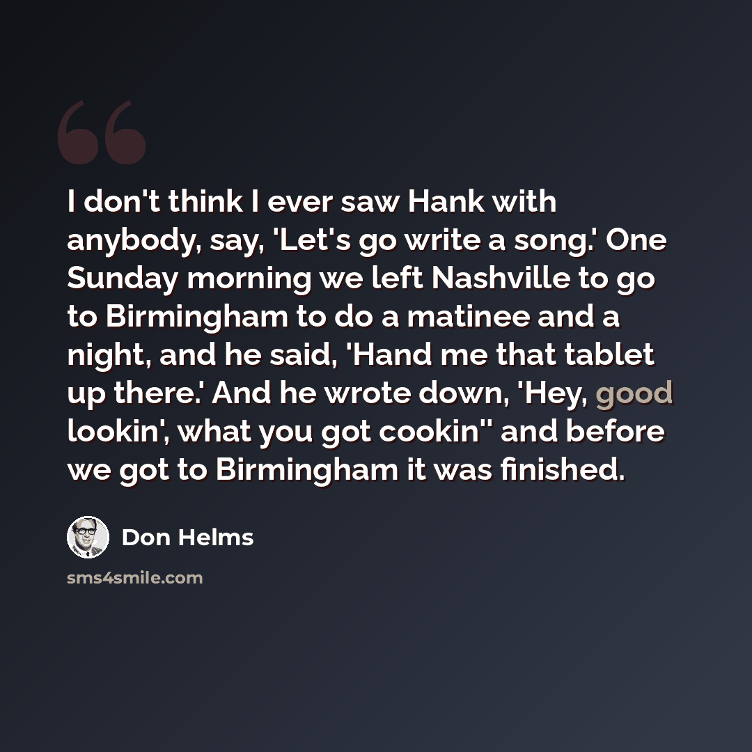 “I don't think I ever saw Hank with anybody, say, 'Let's go write a song.' One Sunday morning we left Nashville to go to Birmingham to do a matinee and a night, and he said, 'Hand me that tablet up there.' And he wrote down, 'Hey, good lookin', what you got cookin'' and before we got to Birmingham…” quote by Don Helms