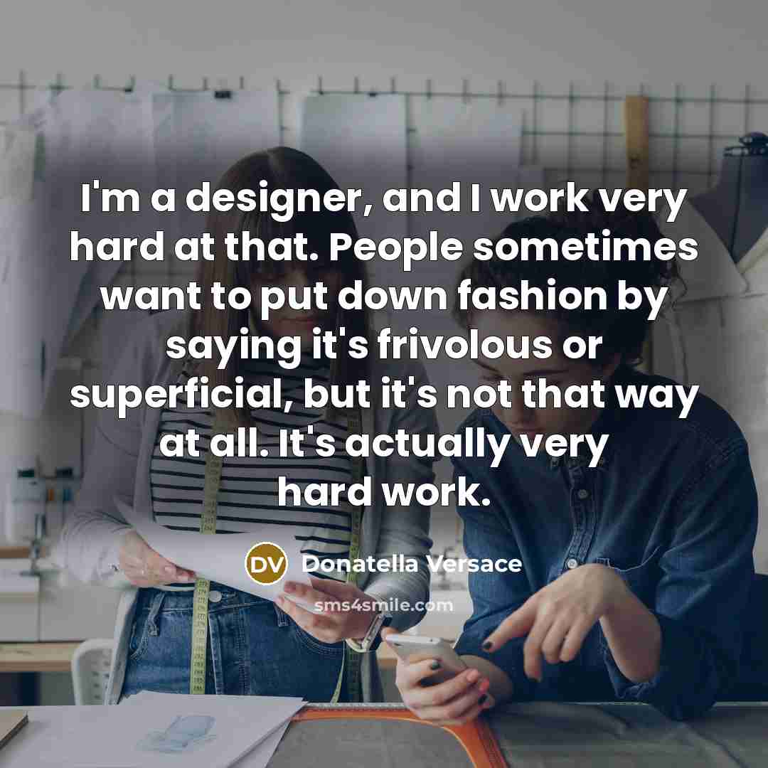 “I'm a designer, and I work very hard at that. People sometimes want to put down fashion by saying it's frivolous or superficial, but it's not that way at all. It's actually very hard work.” quote by Donatella Versace