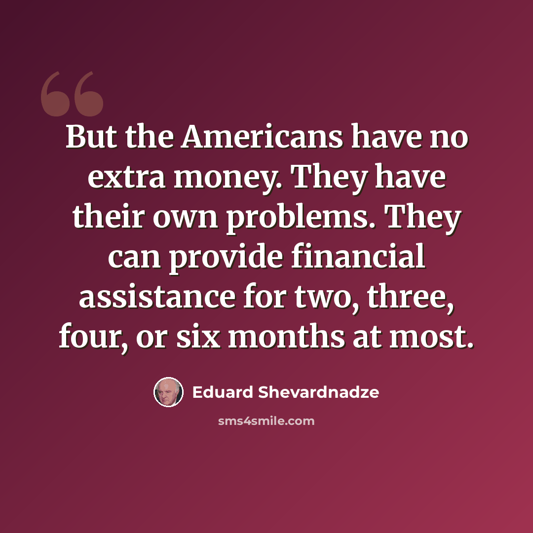 “But the Americans have no extra money. They have their own problems. They can provide financial assistance for two, three, four, or six months at most.” quote by Eduard Shevardnadze