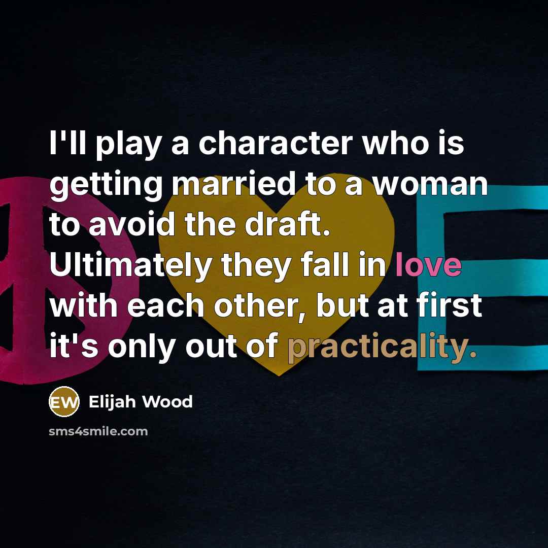 “I'll play a character who is getting married to a woman to avoid the draft. Ultimately they fall in love with each other, but at first it's only out of practicality.” quote by Elijah Wood