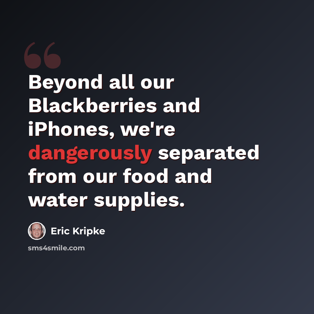 “Beyond all our Blackberries and iPhones, we're dangerously separated from our food and water supplies.” quote by Eric Kripke