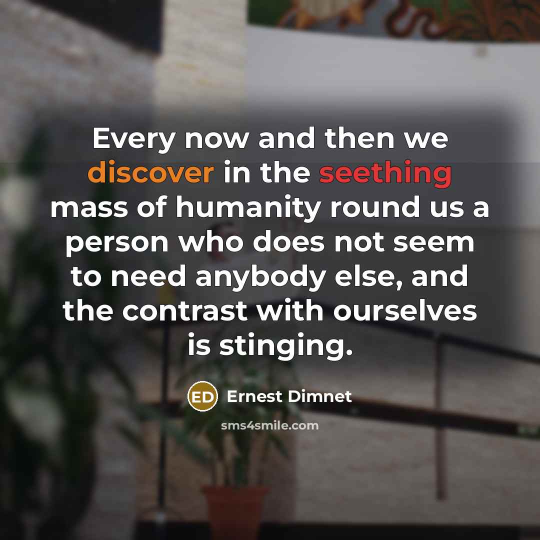 “Every now and then we discover in the seething mass of humanity round us a person who does not seem to need anybody else, and the contrast with ourselves is stinging.” quote by Ernest Dimnet