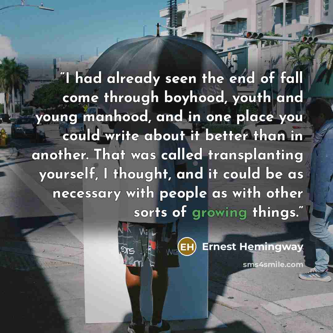 “I had already seen the end of fall come through boyhood, youth and young manhood, and in one place you could write about it better than in another. That was called transplanting yourself, I thought, and it could be as necessary with people as with other sorts of growing things.” quote by Ernest Hemingway