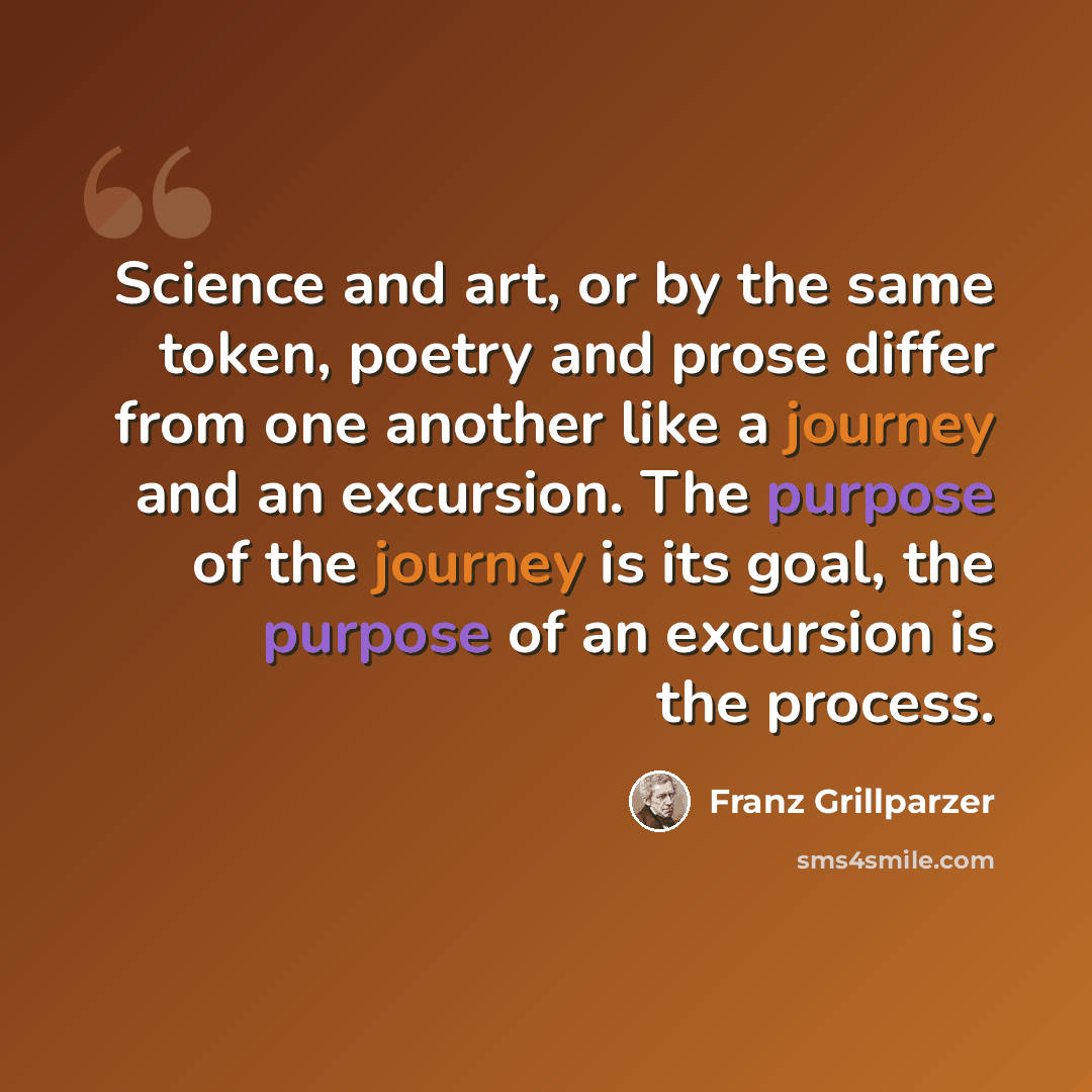 “Science and art, or by the same token, poetry and prose differ from one another like a journey and an excursion. The purpose of the journey is its goal, the purpose of an excursion is the process.” quote by Franz Grillparzer