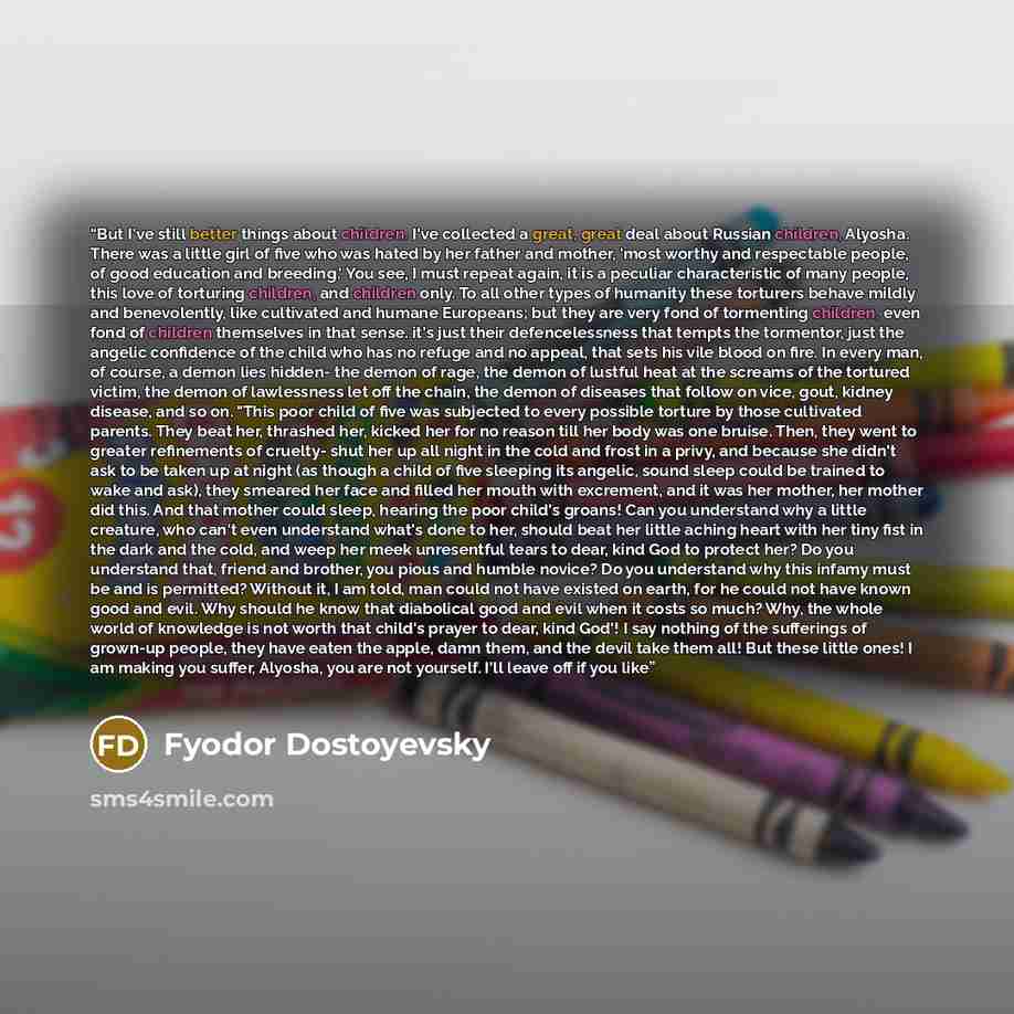 “But I've still better things about children. I've collected a great, great deal about Russian children, Alyosha. There was a little girl of five who was hated by her father and mother, 'most worthy and respectable people, of good education and breeding.' You see, I must repeat again, it is a…” quote by Fyodor Dostoyevsky