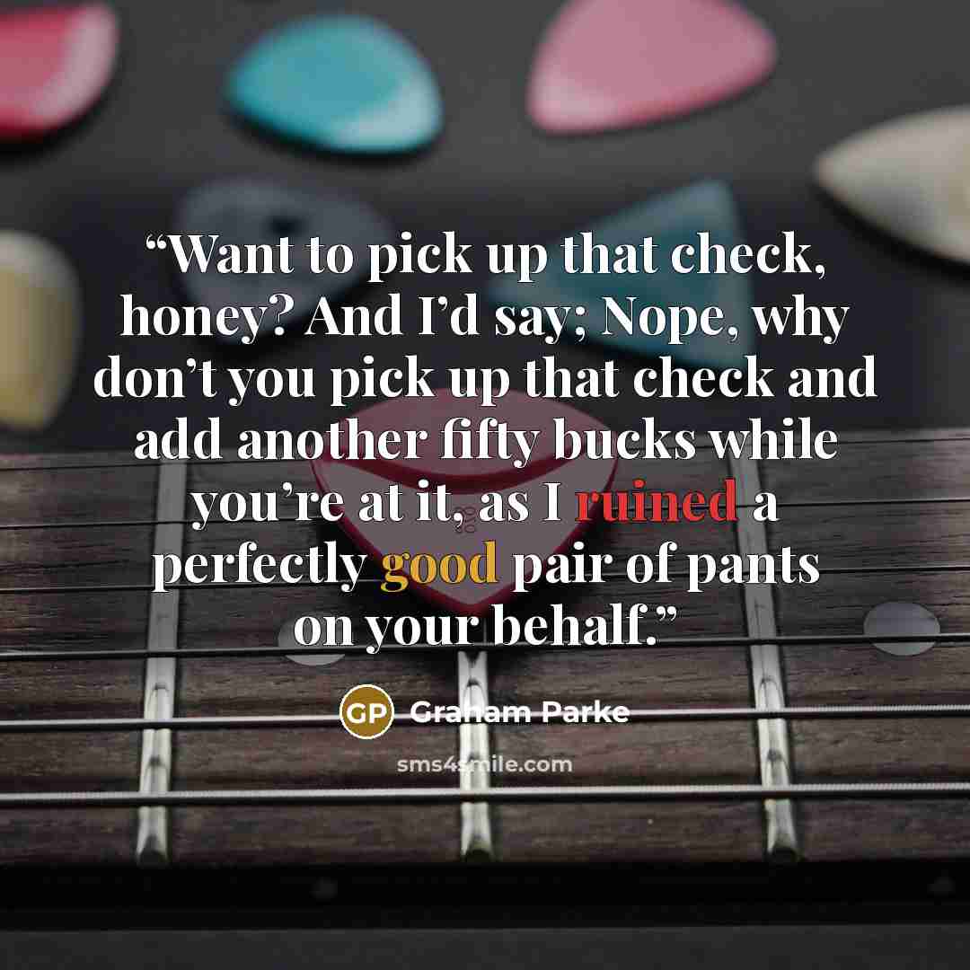 “Want to pick up that check, honey? And I’d say; Nope, why don’t you pick up that check and add another fifty bucks while you’re at it, as I ruined a perfectly good pair of pants on your behalf.” quote by Graham Parke