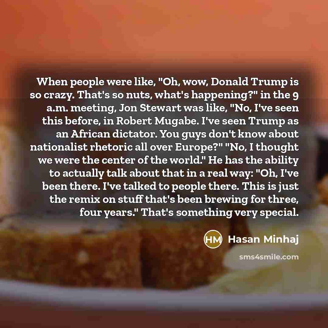 “When people were like, "Oh, wow, Donald Trump is so crazy. That's so nuts, what's happening?" in the 9 a.m. meeting, Jon Stewart was like, "No, I've seen this before, in Robert Mugabe. I've seen Trump as an African dictator. You guys don't know about nationalist rhetoric all over Europe?" "No, I…” quote by Hasan Minhaj